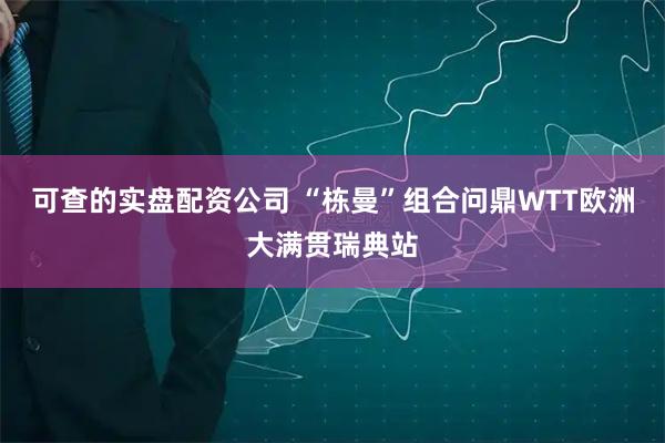 可查的实盘配资公司 “栋曼”组合问鼎WTT欧洲大满贯瑞典站