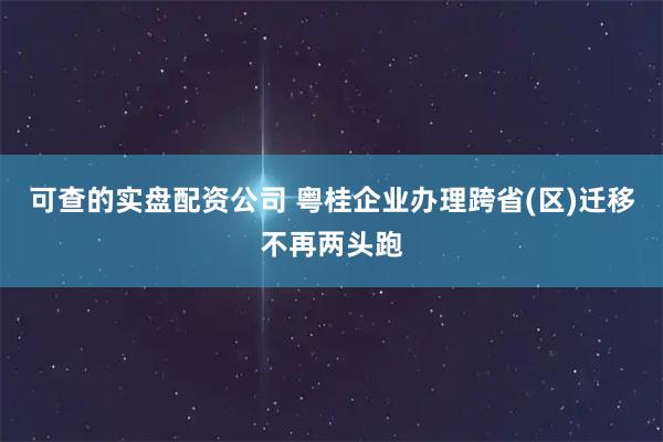 可查的实盘配资公司 粤桂企业办理跨省(区)迁移不再两头跑