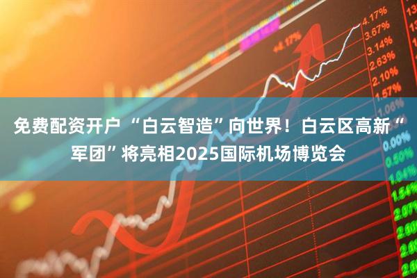 免费配资开户 “白云智造”向世界！白云区高新“军团”将亮相2025国际机场博览会