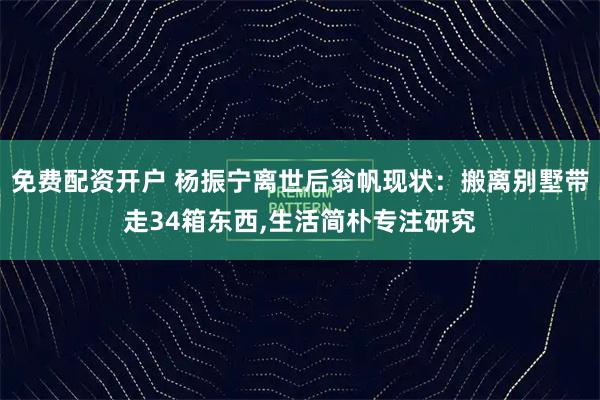 免费配资开户 杨振宁离世后翁帆现状：搬离别墅带走34箱东西,生活简朴专注研究