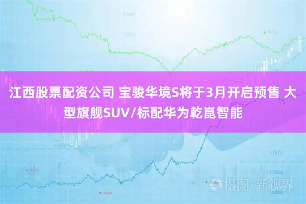 江西股票配资公司 宝骏华境S将于3月开启预售 大型旗舰SUV/标配华为乾崑智能