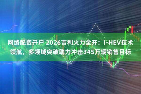 网络配资开户 2026吉利火力全开：i-HEV技术领航，多领域突破助力冲击345万辆销售目标