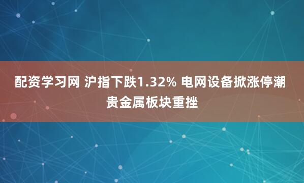 配资学习网 沪指下跌1.32% 电网设备掀涨停潮 贵金属板块重挫