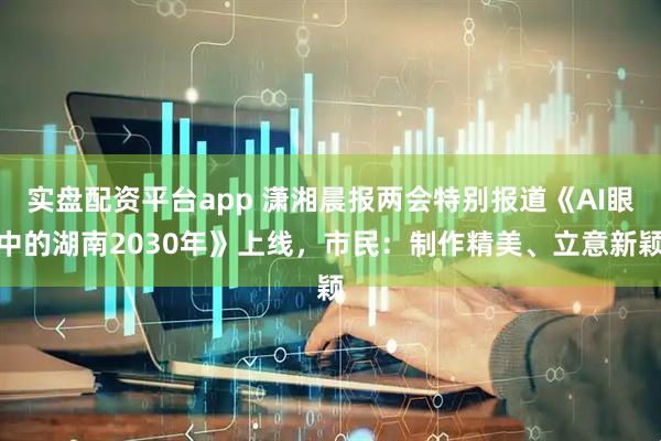 实盘配资平台app 潇湘晨报两会特别报道《AI眼中的湖南2030年》上线，市民：制作精美、立意新颖
