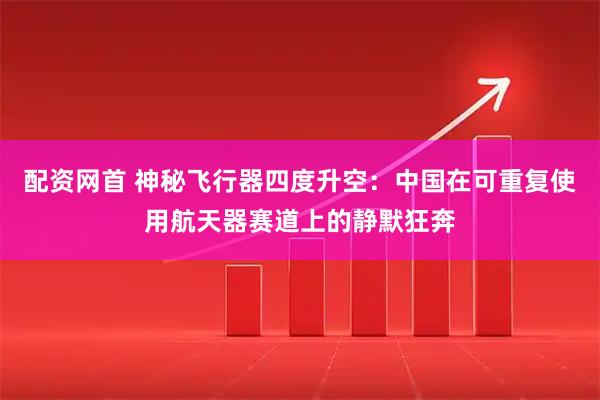 配资网首 神秘飞行器四度升空：中国在可重复使用航天器赛道上的静默狂奔