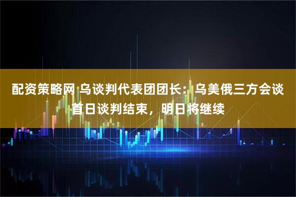配资策略网 乌谈判代表团团长：乌美俄三方会谈首日谈判结束，明日将继续