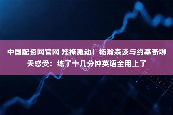 中国配资网官网 难掩激动！杨瀚森谈与约基奇聊天感受：练了十几分钟英语全用上了
