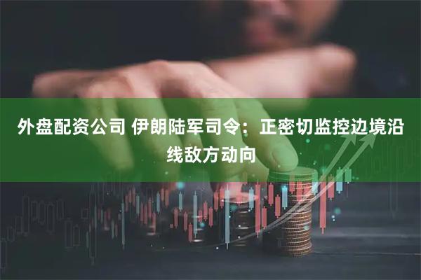 外盘配资公司 伊朗陆军司令：正密切监控边境沿线敌方动向