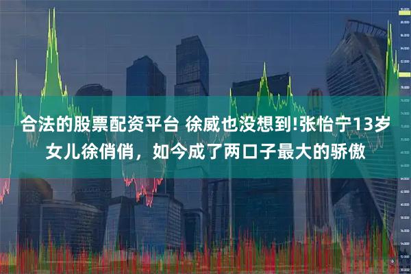 合法的股票配资平台 徐威也没想到!张怡宁13岁女儿徐俏俏，如今成了两口子最大的骄傲