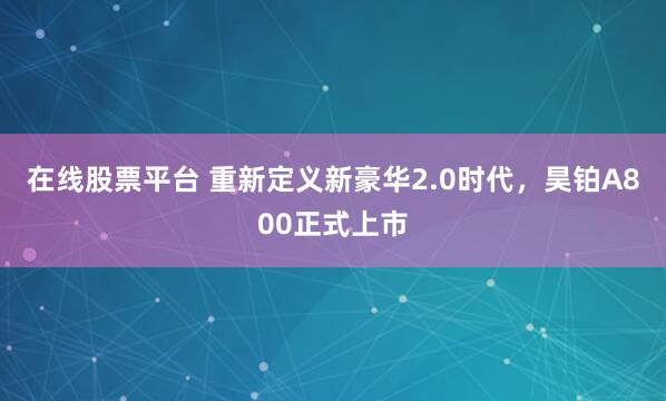 在线股票平台 重新定义新豪华2.0时代，昊铂A800正式上市
