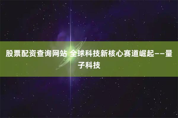 股票配资查询网站 全球科技新核心赛道崛起——量子科技