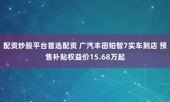 配资炒股平台首选配资 广汽丰田铂智7实车到店 预售补贴权益价15.68万起