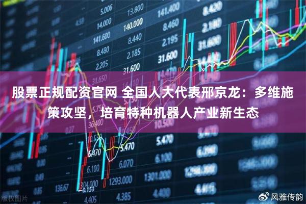 股票正规配资官网 全国人大代表邢京龙：多维施策攻坚，培育特种机器人产业新生态