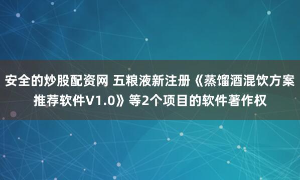 安全的炒股配资网 五粮液新注册《蒸馏酒混饮方案推荐软件V1.0》等2个项目的软件著作权