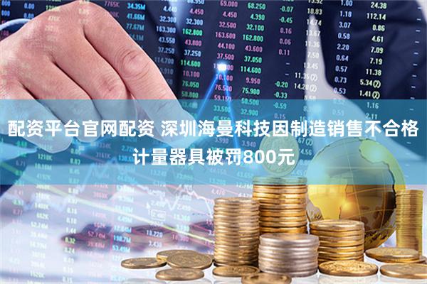 配资平台官网配资 深圳海曼科技因制造销售不合格计量器具被罚800元